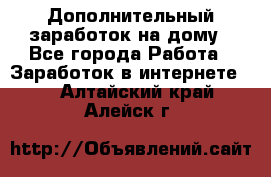 Дополнительный заработок на дому - Все города Работа » Заработок в интернете   . Алтайский край,Алейск г.